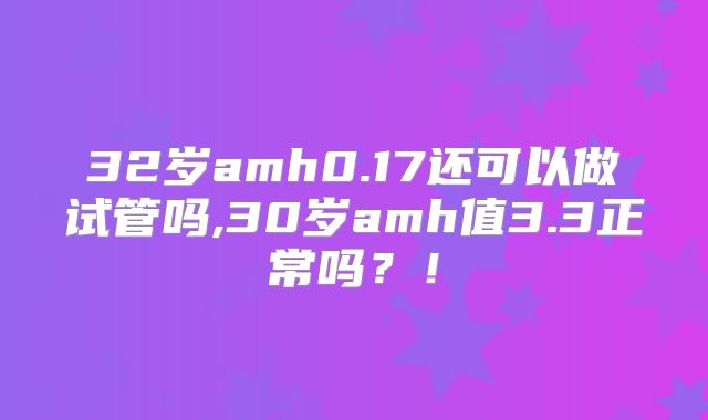 32岁amh0.17还可以做试管吗,30岁amh值3.3正常吗？！