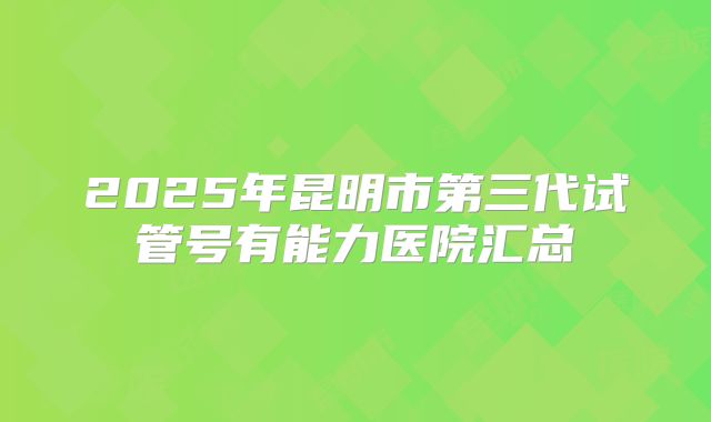 2025年昆明市第三代试管号有能力医院汇总