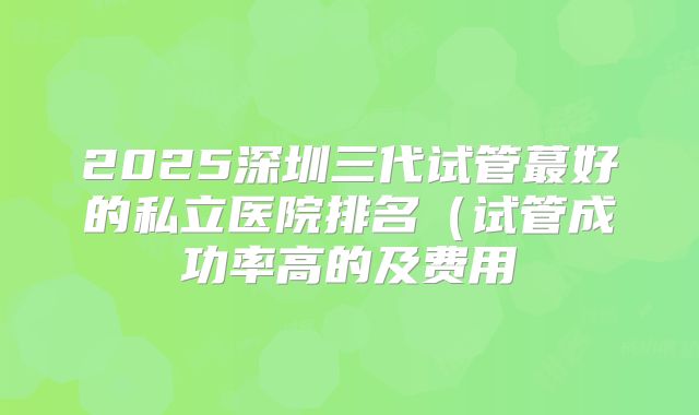 2025深圳三代试管蕞好的私立医院排名（试管成功率高的及费用