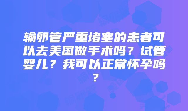 输卵管严重堵塞的患者可以去美国做手术吗？试管婴儿？我可以正常怀孕吗？