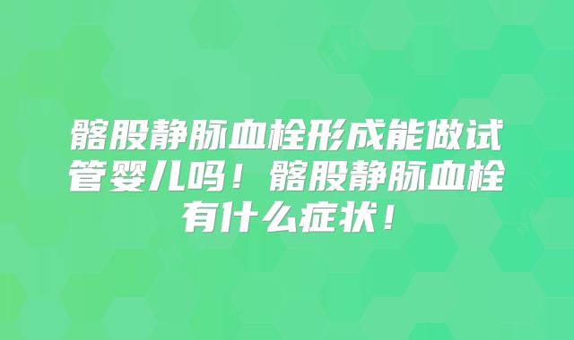 髂股静脉血栓形成能做试管婴儿吗！髂股静脉血栓有什么症状！