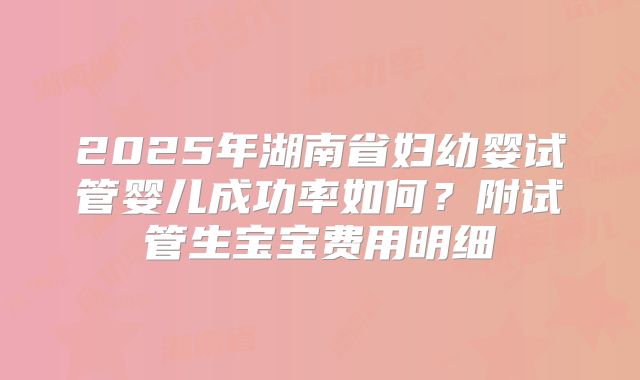 2025年湖南省妇幼婴试管婴儿成功率如何？附试管生宝宝费用明细