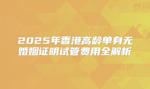 2025年香港高龄单身无婚姻证明试管费用全解析