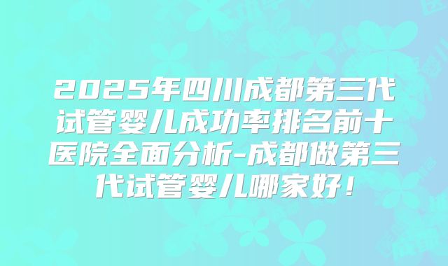 2025年四川成都第三代试管婴儿成功率排名前十医院全面分析-成都做第三代试管婴儿哪家好!