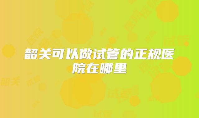 韶关可以做试管的正规医院在哪里
