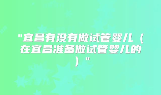 "宜昌有没有做试管婴儿（在宜昌准备做试管婴儿的）"