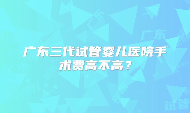 广东三代试管婴儿医院手术费高不高？