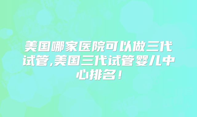 美国哪家医院可以做三代试管,美国三代试管婴儿中心排名！