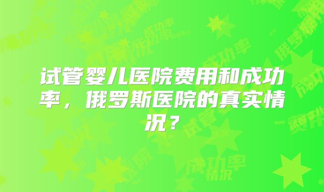 试管婴儿医院费用和成功率，俄罗斯医院的真实情况？