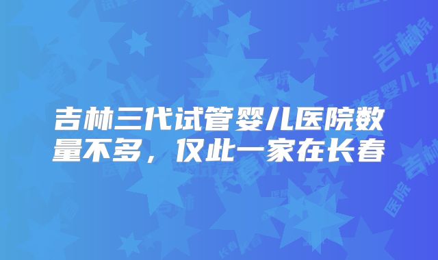 吉林三代试管婴儿医院数量不多，仅此一家在长春
