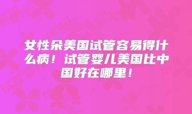 女性朵美国试管容易得什么病！试管婴儿美国比中国好在哪里！