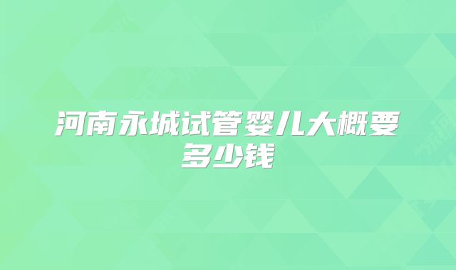 河南永城试管婴儿大概要多少钱