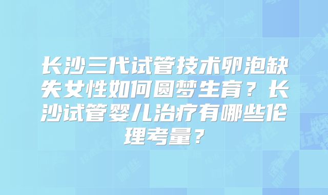 长沙三代试管技术卵泡缺失女性如何圆梦生育？长沙试管婴儿治疗有哪些伦理考量？