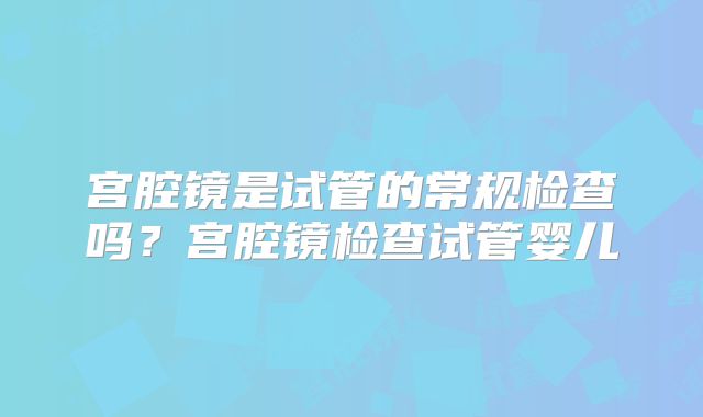 宫腔镜是试管的常规检查吗？宫腔镜检查试管婴儿