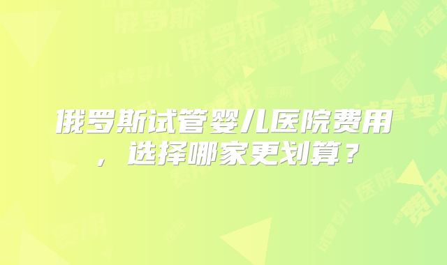 俄罗斯试管婴儿医院费用，选择哪家更划算？