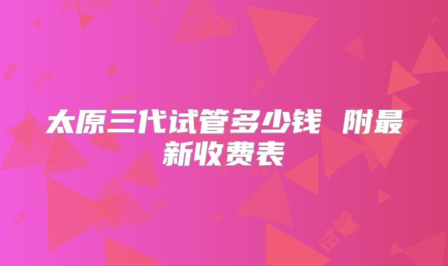 太原三代试管多少钱 附最新收费表