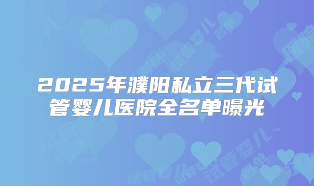 2025年濮阳私立三代试管婴儿医院全名单曝光