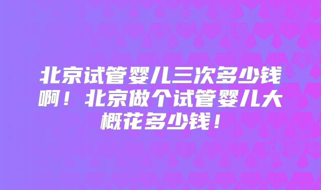 北京试管婴儿三次多少钱啊！北京做个试管婴儿大概花多少钱！