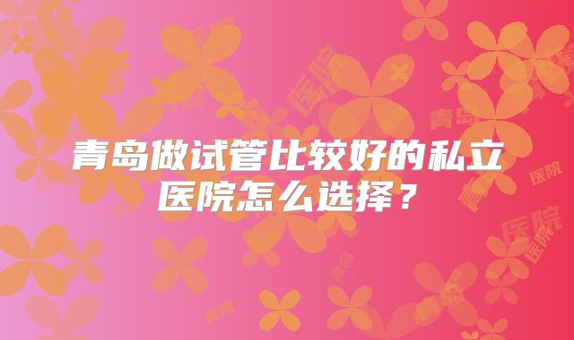 青岛做试管比较好的私立医院怎么选择？