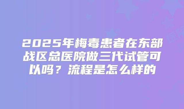 2025年梅毒患者在东部战区总医院做三代试管可以吗？流程是怎么样的