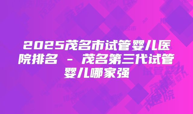 2025茂名市试管婴儿医院排名 - 茂名第三代试管婴儿哪家强