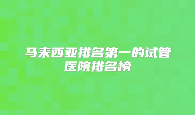 马来西亚排名第一的试管医院排名榜