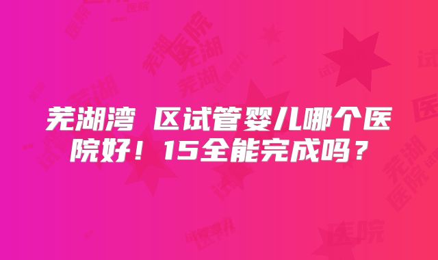芜湖湾沚区试管婴儿哪个医院好！15全能完成吗？