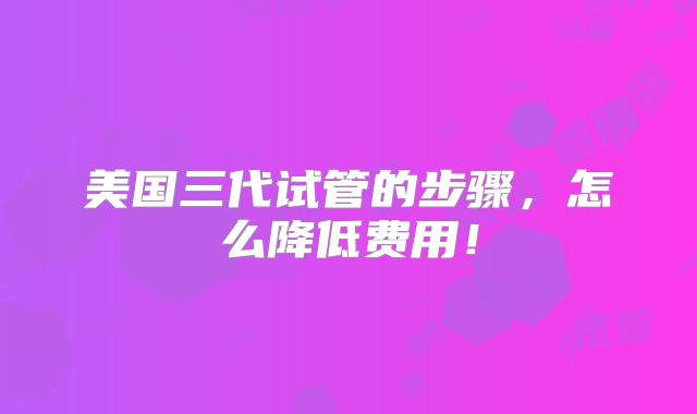 美国三代试管的步骤,怎么降低费用!