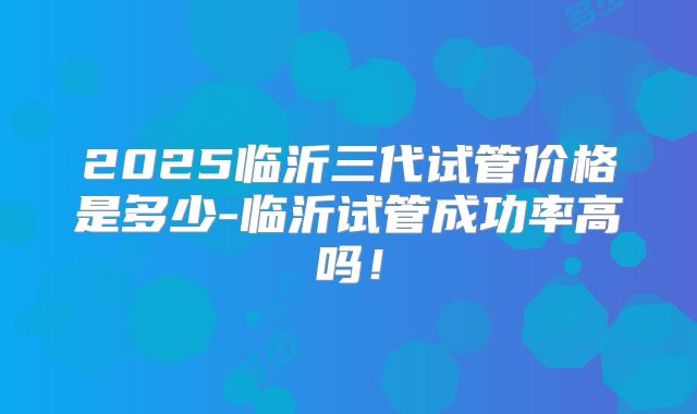 2025临沂三代试管价格是多少-临沂试管成功率高吗！