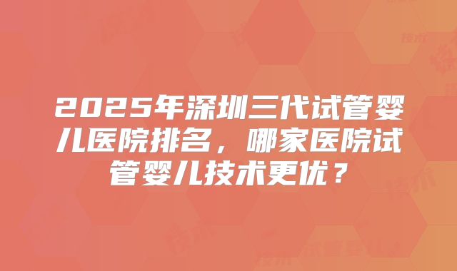 2025年深圳三代试管婴儿医院排名，哪家医院试管婴儿技术更优？