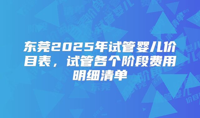 东莞2025年试管婴儿价目表，试管各个阶段费用明细清单