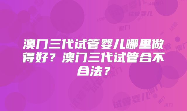 澳门三代试管婴儿哪里做得好？澳门三代试管合不合法？
