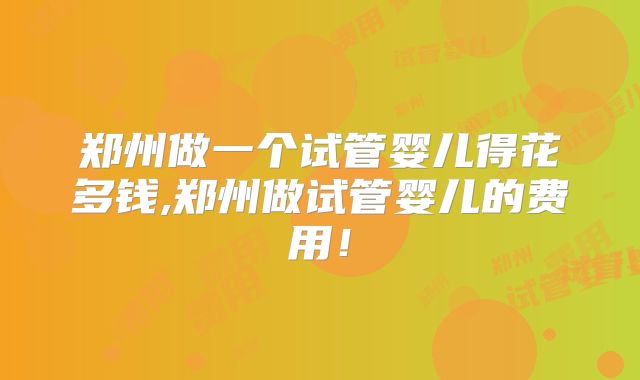郑州做一个试管婴儿得花多钱,郑州做试管婴儿的费用！