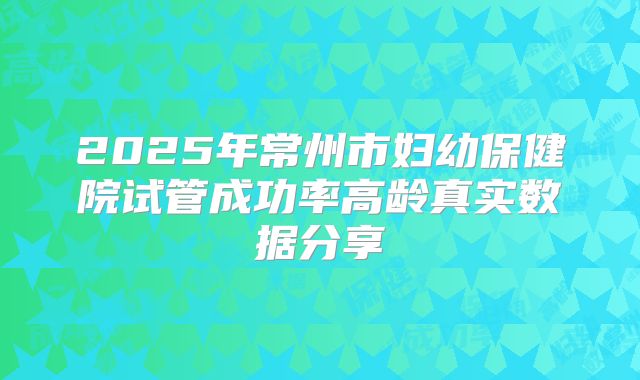 2025年常州市妇幼保健院试管成功率高龄真实数据分享