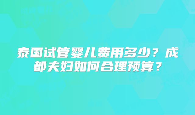 泰国试管婴儿费用多少？成都夫妇如何合理预算？
