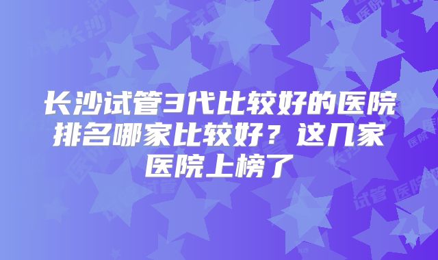 长沙试管3代比较好的医院排名哪家比较好？这几家医院上榜了