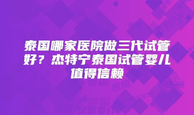 泰国哪家医院做三代试管好？杰特宁泰国试管婴儿值得信赖