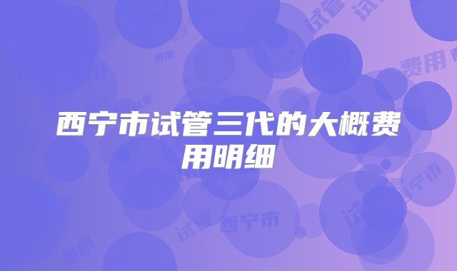 西宁市试管三代的大概费用明细