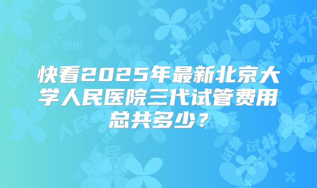 快看2025年最新北京大学人民医院三代试管费用总共多少?