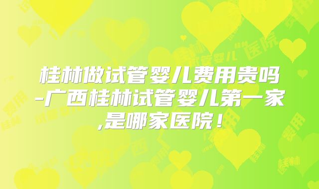 桂林做试管婴儿费用贵吗-广西桂林试管婴儿第一家,是哪家医院！