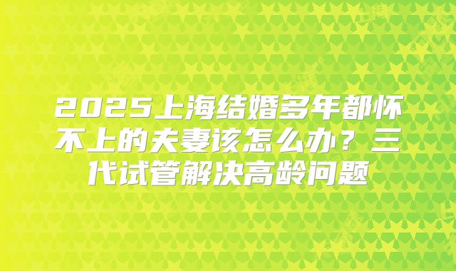 2025上海结婚多年都怀不上的夫妻该怎么办？三代试管解决高龄问题