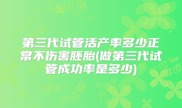 第三代试管活产率多少正常不伤害胚胎(做第三代试管成功率是多少)