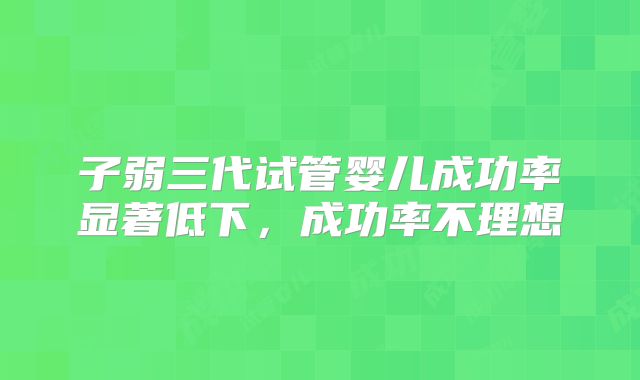 子弱三代试管婴儿成功率显著低下，成功率不理想
