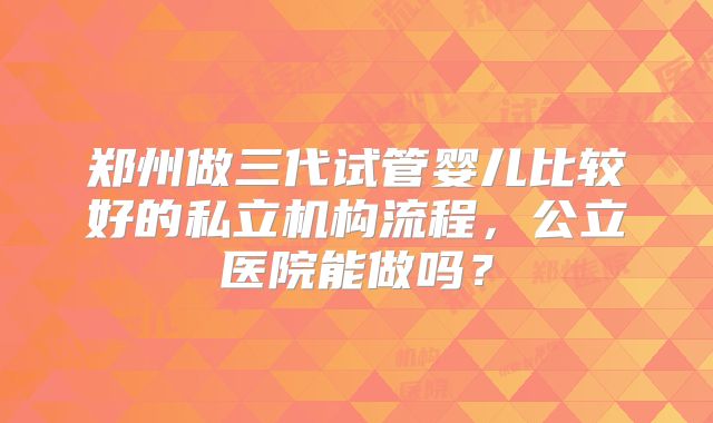 郑州做三代试管婴儿比较好的私立机构流程，公立医院能做吗？