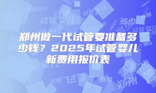 郑州做一代试管要准备多少钱？2025年试管婴儿新费用报价表