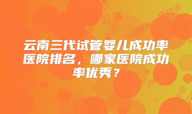 云南三代试管婴儿成功率医院排名，哪家医院成功率优秀？