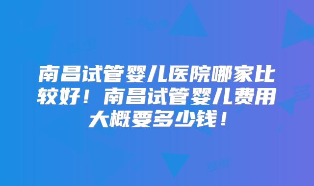 南昌试管婴儿医院哪家比较好！南昌试管婴儿费用大概要多少钱！