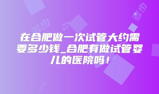 在合肥做一次试管大约需要多少钱_合肥有做试管婴儿的医院吗！
