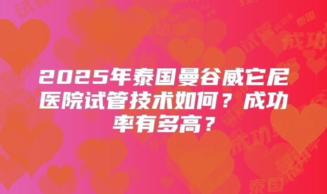 2025年泰国曼谷威它尼医院试管技术如何？成功率有多高？