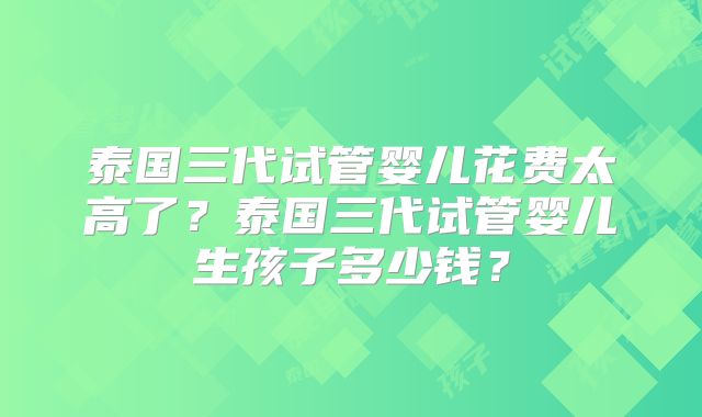 泰国三代试管婴儿花费太高了？泰国三代试管婴儿生孩子多少钱？